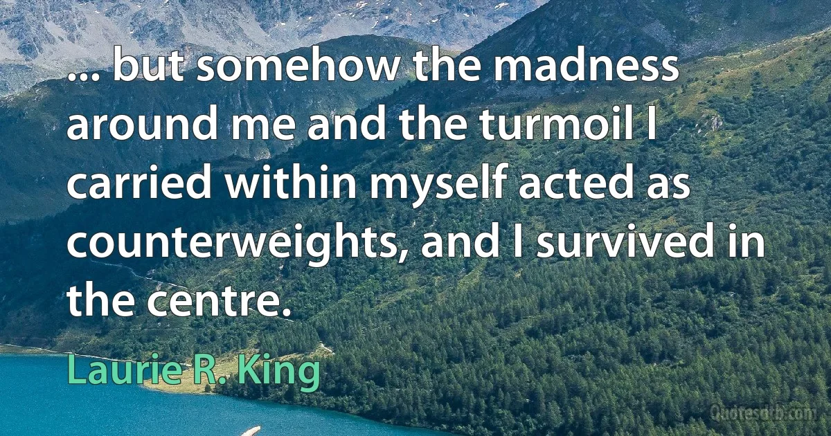 ... but somehow the madness around me and the turmoil I carried within myself acted as counterweights, and I survived in the centre. (Laurie R. King)