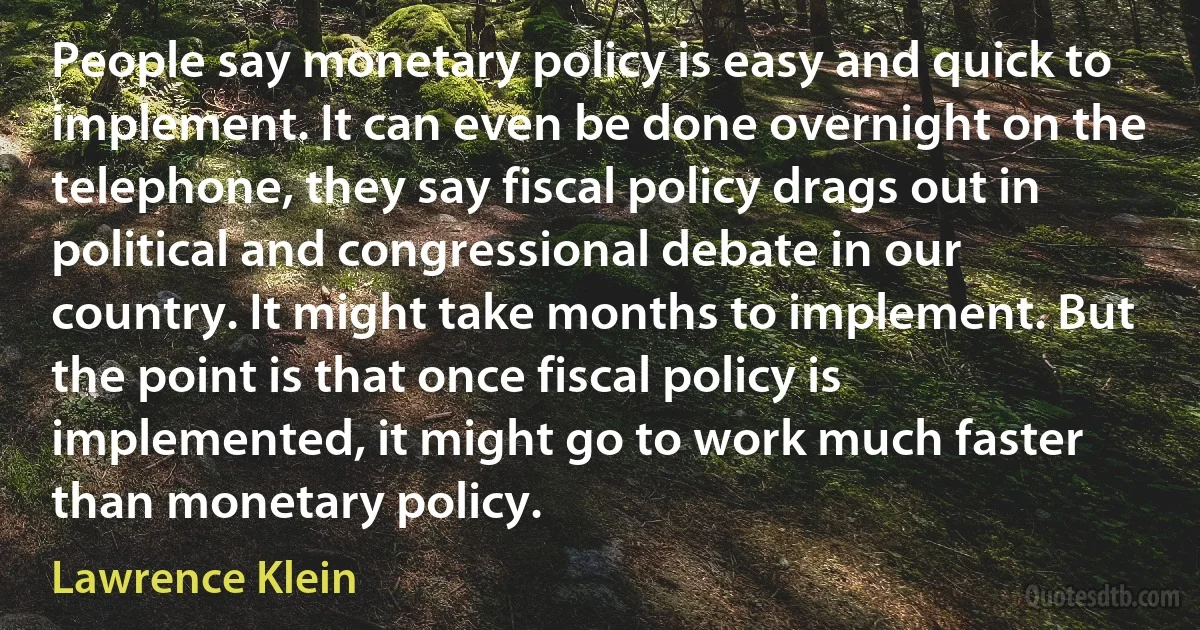 People say monetary policy is easy and quick to implement. It can even be done overnight on the telephone, they say fiscal policy drags out in political and congressional debate in our country. It might take months to implement. But the point is that once fiscal policy is implemented, it might go to work much faster than monetary policy. (Lawrence Klein)