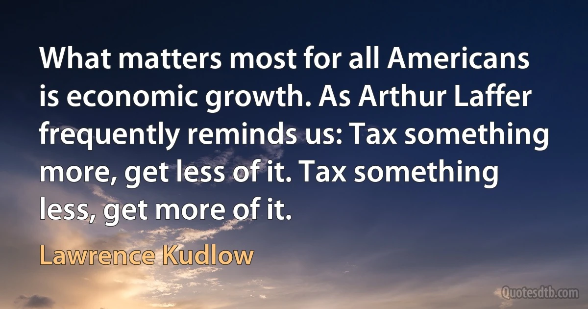 What matters most for all Americans is economic growth. As Arthur Laffer frequently reminds us: Tax something more, get less of it. Tax something less, get more of it. (Lawrence Kudlow)