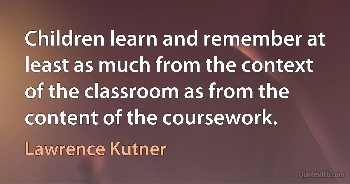 Children learn and remember at least as much from the context of the classroom as from the content of the coursework. (Lawrence Kutner)