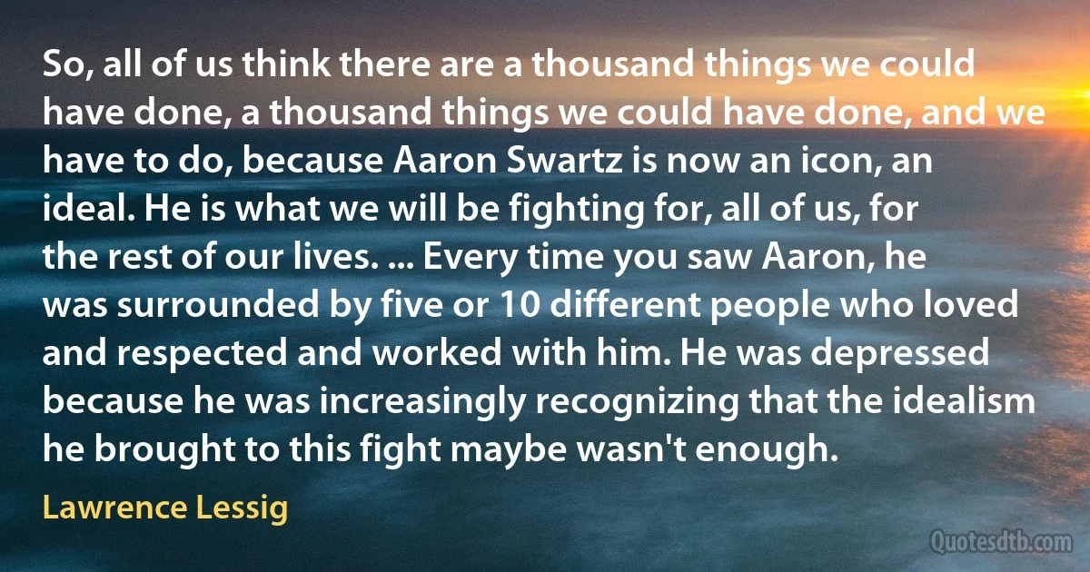 So, all of us think there are a thousand things we could have done, a thousand things we could have done, and we have to do, because Aaron Swartz is now an icon, an ideal. He is what we will be fighting for, all of us, for the rest of our lives. ... Every time you saw Aaron, he was surrounded by five or 10 different people who loved and respected and worked with him. He was depressed because he was increasingly recognizing that the idealism he brought to this fight maybe wasn't enough. (Lawrence Lessig)