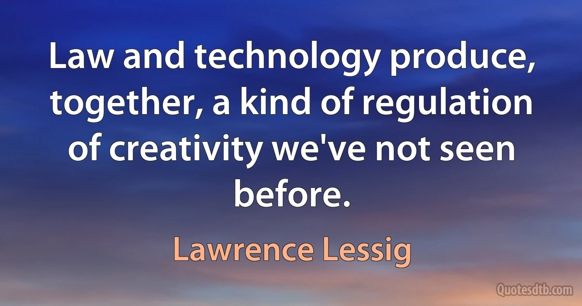 Law and technology produce, together, a kind of regulation of creativity we've not seen before. (Lawrence Lessig)