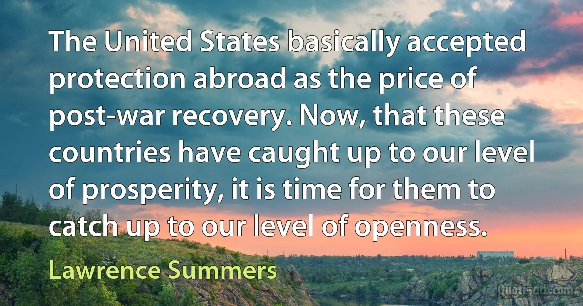 The United States basically accepted protection abroad as the price of post-war recovery. Now, that these countries have caught up to our level of prosperity, it is time for them to catch up to our level of openness. (Lawrence Summers)