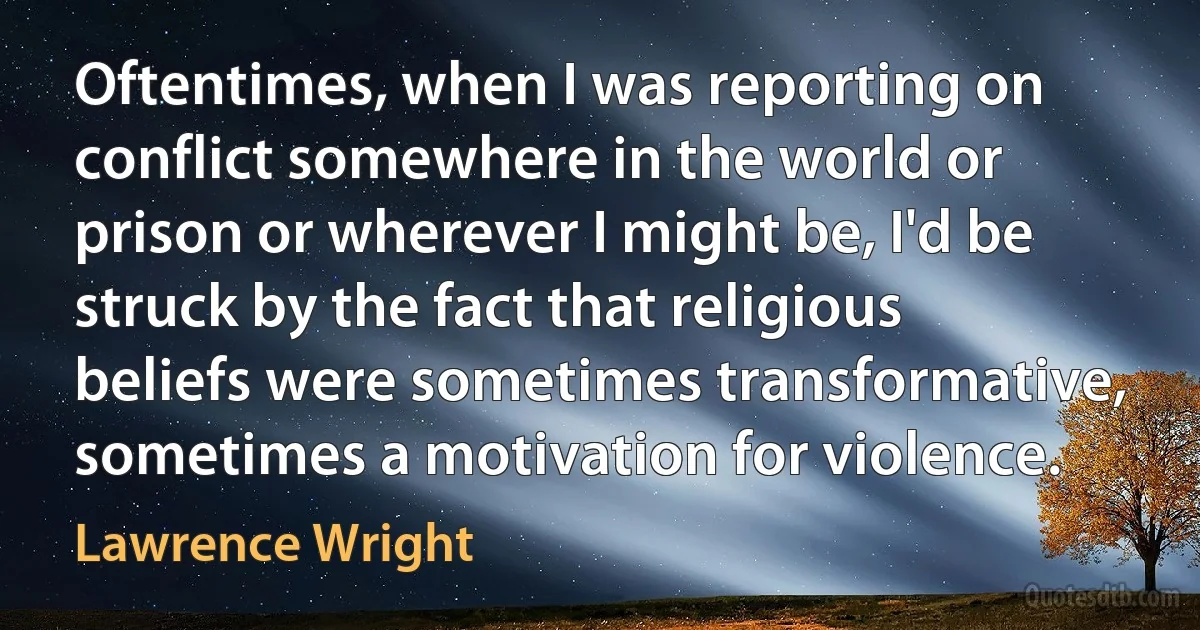 Oftentimes, when I was reporting on conflict somewhere in the world or prison or wherever I might be, I'd be struck by the fact that religious beliefs were sometimes transformative, sometimes a motivation for violence. (Lawrence Wright)