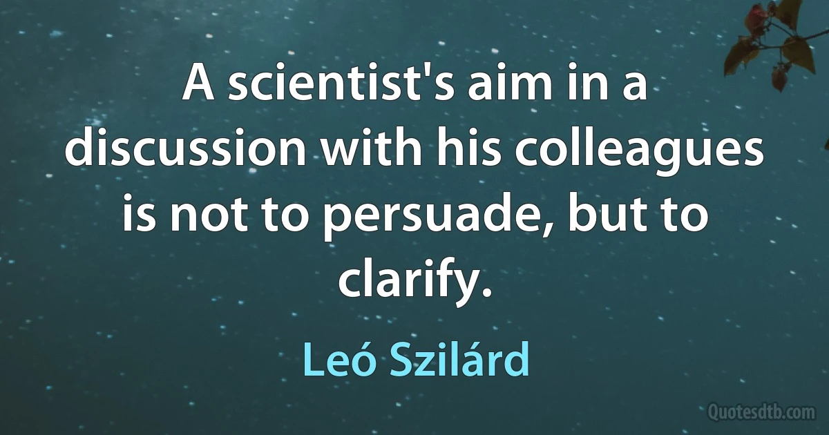 A scientist's aim in a discussion with his colleagues is not to persuade, but to clarify. (Leó Szilárd)