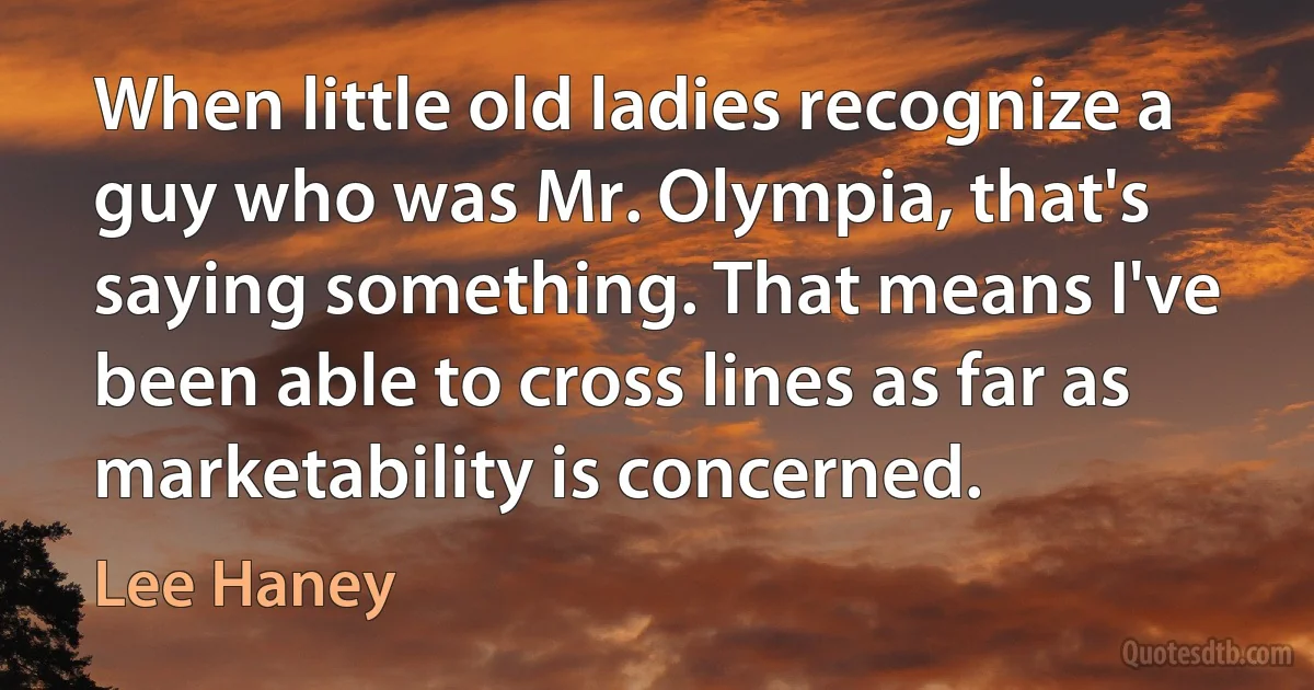 When little old ladies recognize a guy who was Mr. Olympia, that's saying something. That means I've been able to cross lines as far as marketability is concerned. (Lee Haney)