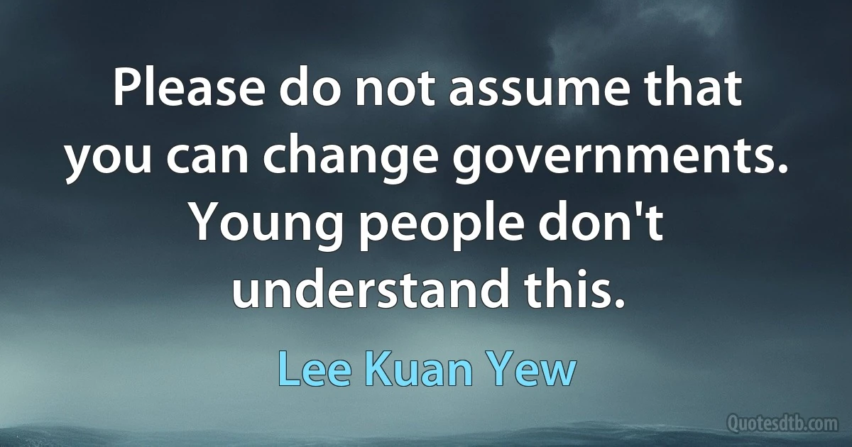 Please do not assume that you can change governments. Young people don't understand this. (Lee Kuan Yew)