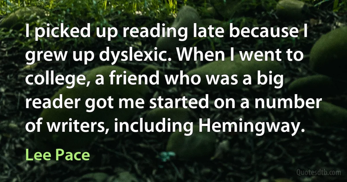 I picked up reading late because I grew up dyslexic. When I went to college, a friend who was a big reader got me started on a number of writers, including Hemingway. (Lee Pace)