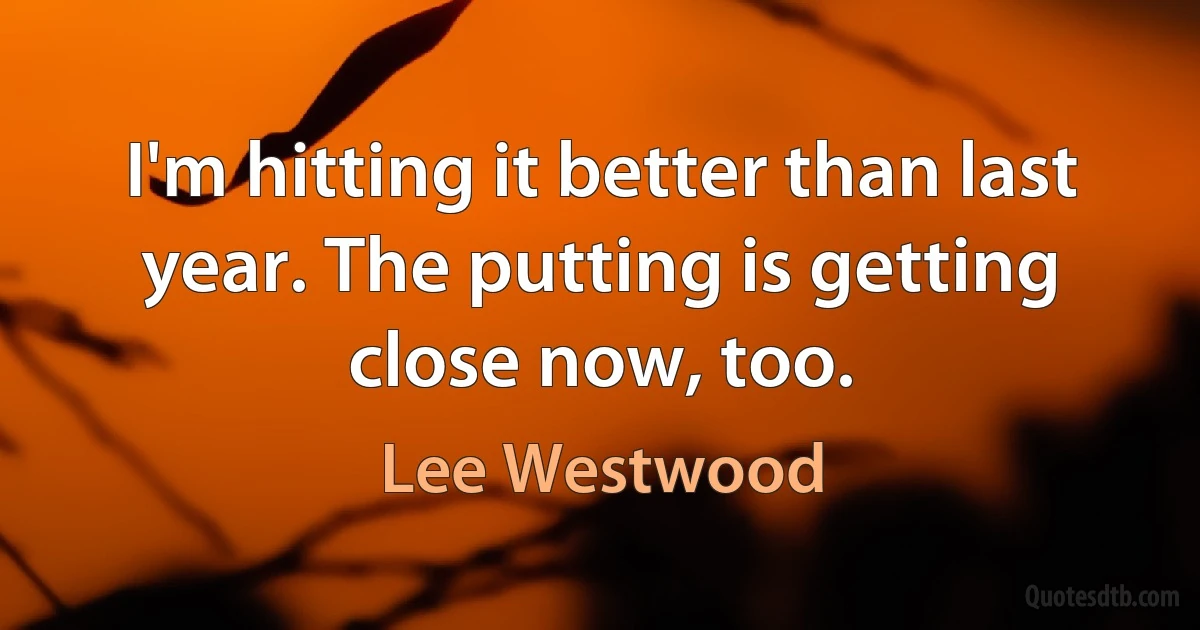 I'm hitting it better than last year. The putting is getting close now, too. (Lee Westwood)