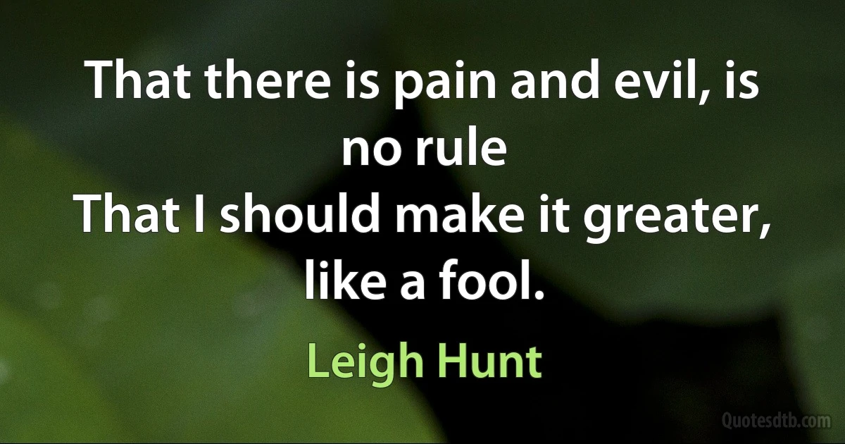 That there is pain and evil, is no rule
That I should make it greater, like a fool. (Leigh Hunt)