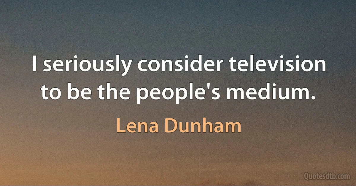 I seriously consider television to be the people's medium. (Lena Dunham)