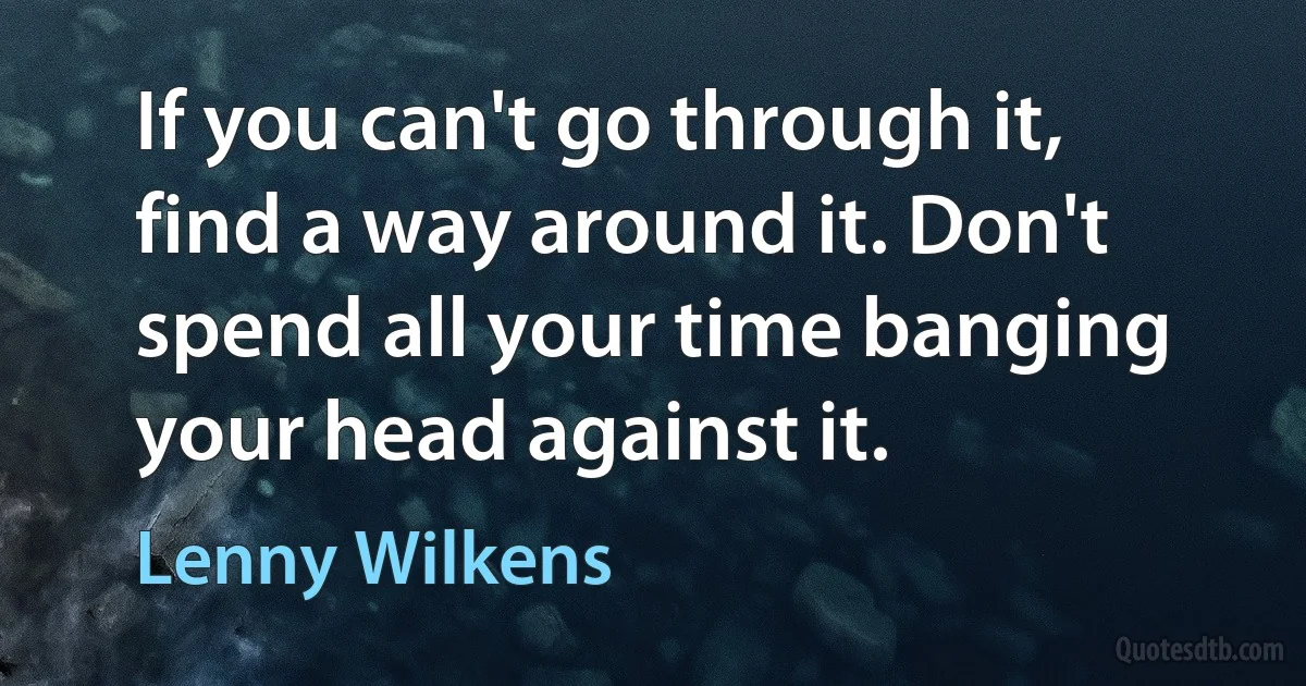 If you can't go through it, find a way around it. Don't spend all your time banging your head against it. (Lenny Wilkens)