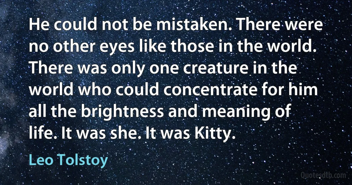 He could not be mistaken. There were no other eyes like those in the world. There was only one creature in the world who could concentrate for him all the brightness and meaning of life. It was she. It was Kitty. (Leo Tolstoy)