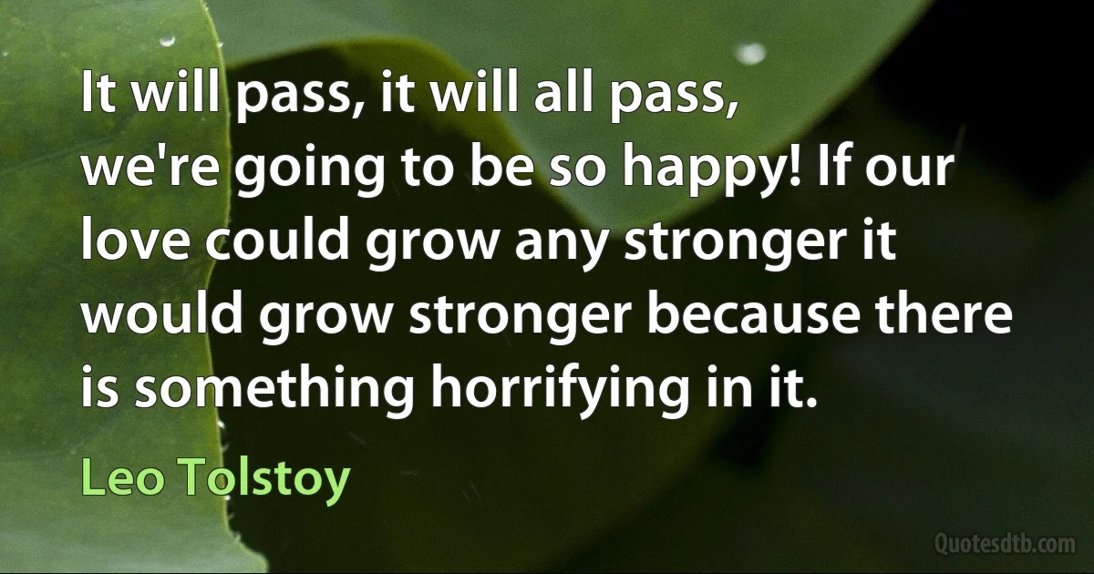 It will pass, it will all pass, we're going to be so happy! If our love could grow any stronger it would grow stronger because there is something horrifying in it. (Leo Tolstoy)