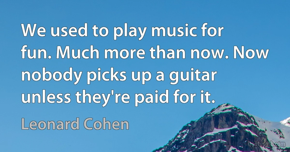 We used to play music for fun. Much more than now. Now nobody picks up a guitar unless they're paid for it. (Leonard Cohen)