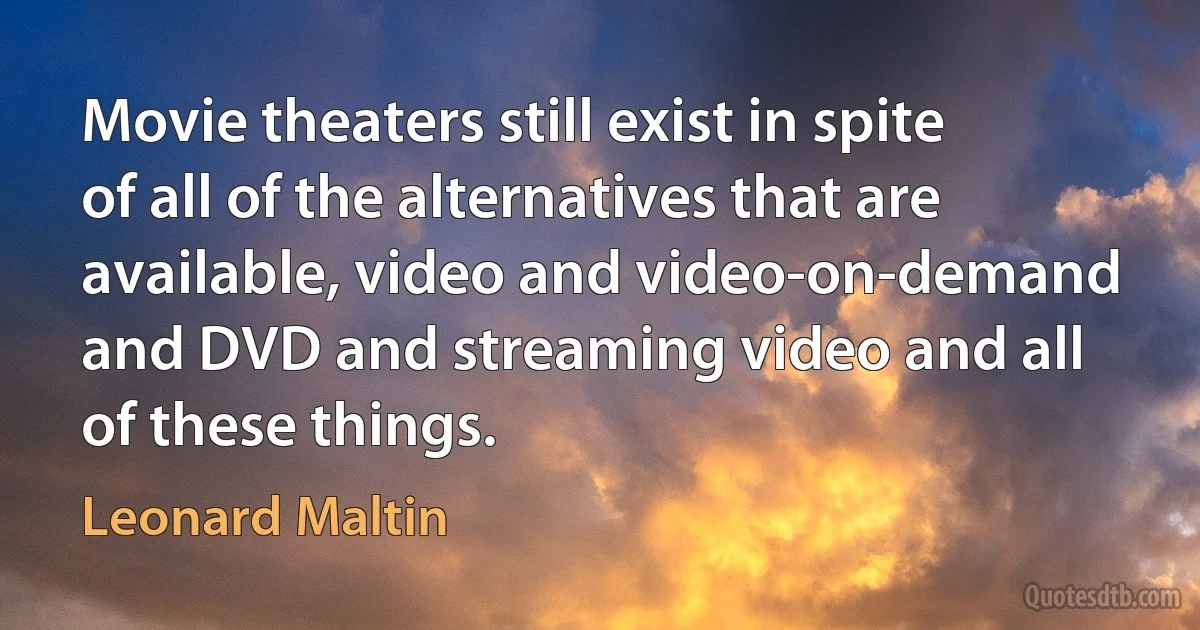 Movie theaters still exist in spite of all of the alternatives that are available, video and video-on-demand and DVD and streaming video and all of these things. (Leonard Maltin)