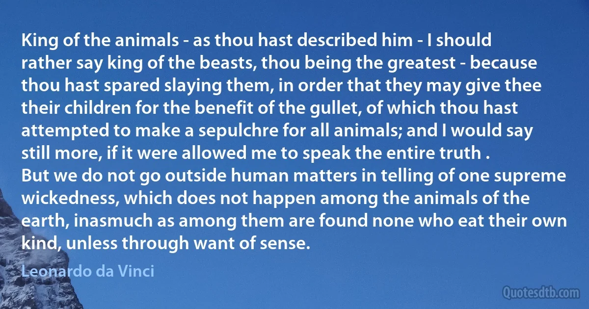 King of the animals - as thou hast described him - I should rather say king of the beasts, thou being the greatest - because thou hast spared slaying them, in order that they may give thee their children for the benefit of the gullet, of which thou hast attempted to make a sepulchre for all animals; and I would say still more, if it were allowed me to speak the entire truth . But we do not go outside human matters in telling of one supreme wickedness, which does not happen among the animals of the earth, inasmuch as among them are found none who eat their own kind, unless through want of sense. (Leonardo da Vinci)