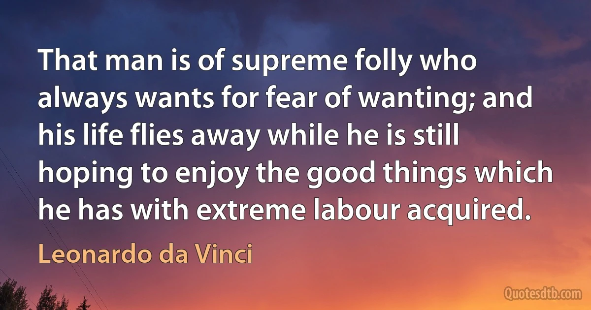 That man is of supreme folly who always wants for fear of wanting; and his life flies away while he is still hoping to enjoy the good things which he has with extreme labour acquired. (Leonardo da Vinci)