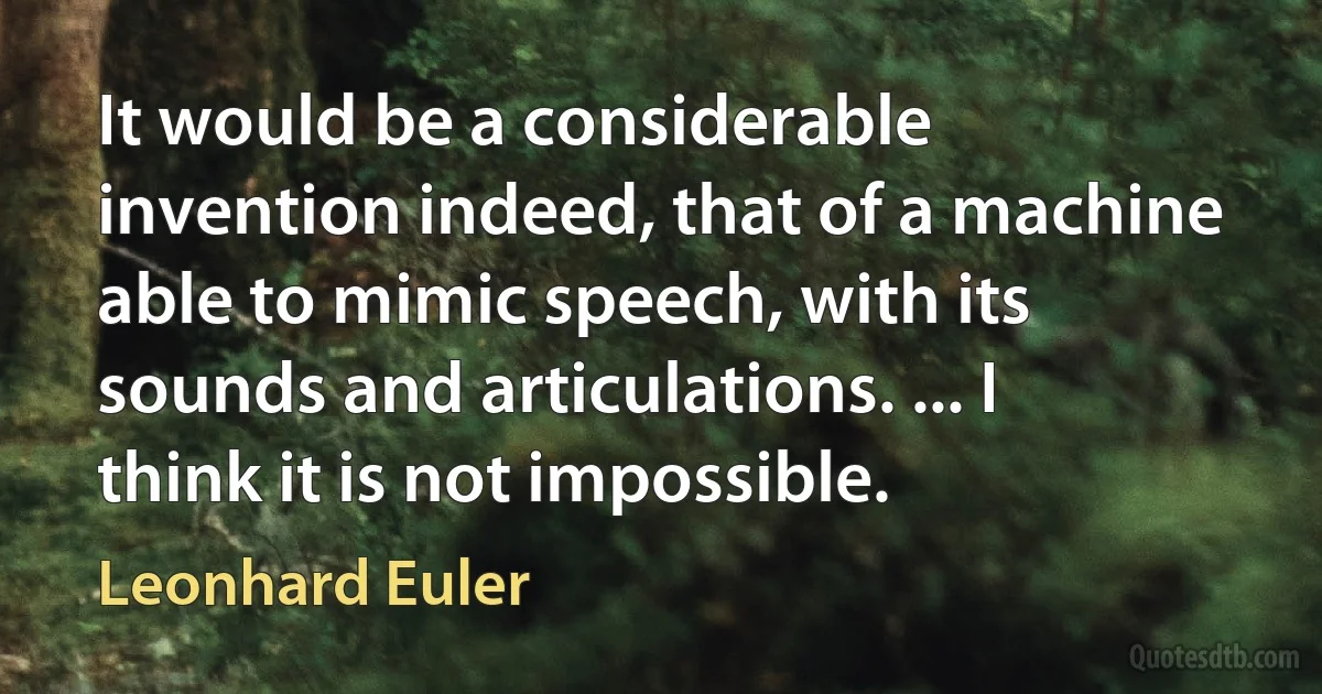 It would be a considerable invention indeed, that of a machine able to mimic speech, with its sounds and articulations. ... I think it is not impossible. (Leonhard Euler)