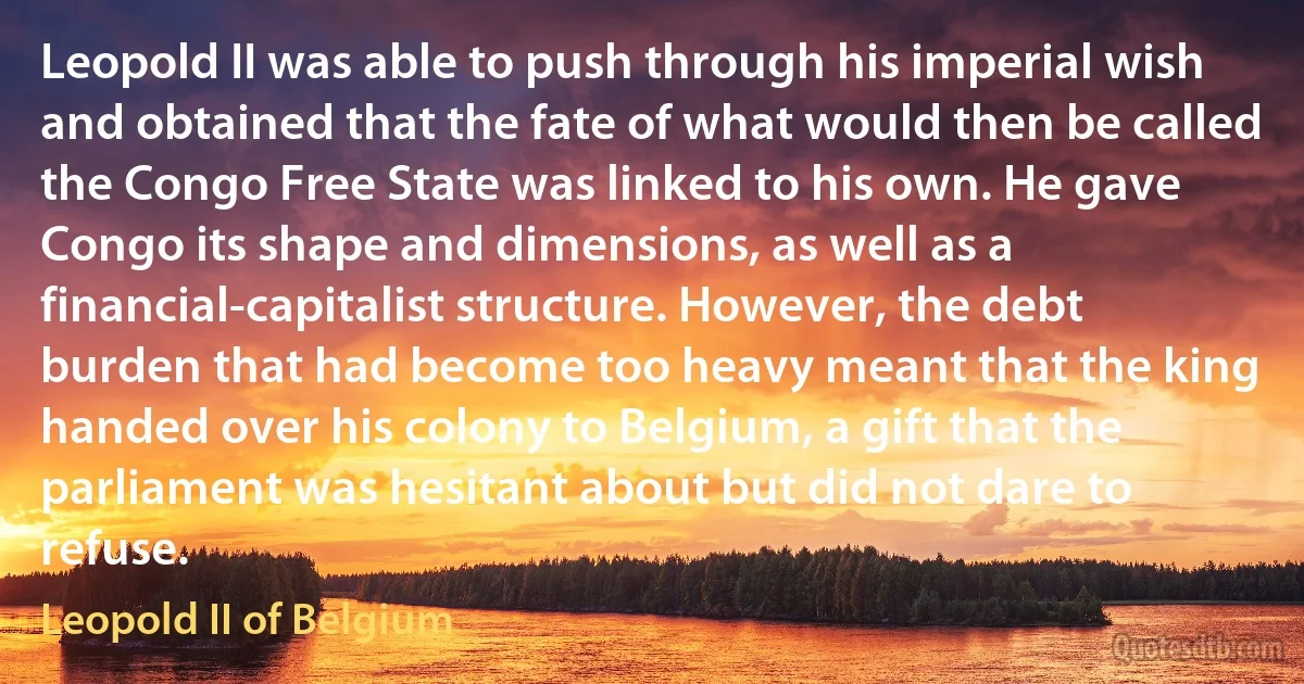 Leopold II was able to push through his imperial wish and obtained that the fate of what would then be called the Congo Free State was linked to his own. He gave Congo its shape and dimensions, as well as a financial-capitalist structure. However, the debt burden that had become too heavy meant that the king handed over his colony to Belgium, a gift that the parliament was hesitant about but did not dare to refuse. (Leopold II of Belgium)