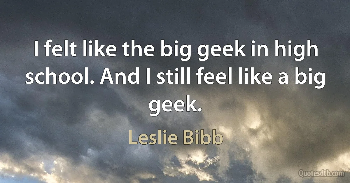 I felt like the big geek in high school. And I still feel like a big geek. (Leslie Bibb)