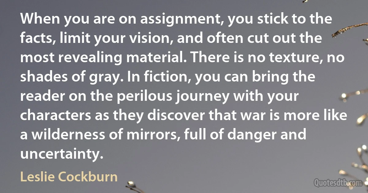 When you are on assignment, you stick to the facts, limit your vision, and often cut out the most revealing material. There is no texture, no shades of gray. In fiction, you can bring the reader on the perilous journey with your characters as they discover that war is more like a wilderness of mirrors, full of danger and uncertainty. (Leslie Cockburn)