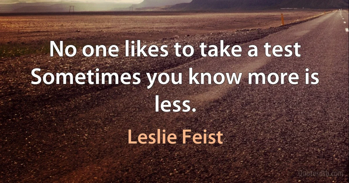 No one likes to take a test
Sometimes you know more is less. (Leslie Feist)