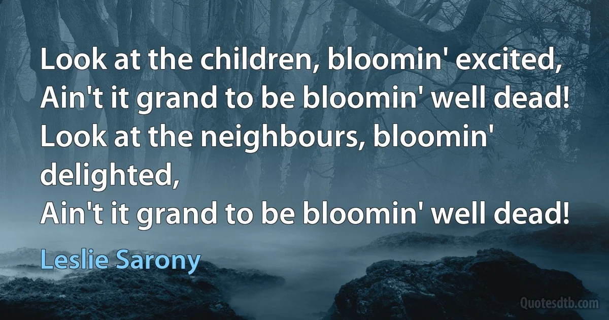 Look at the children, bloomin' excited,
Ain't it grand to be bloomin' well dead!
Look at the neighbours, bloomin' delighted,
Ain't it grand to be bloomin' well dead! (Leslie Sarony)