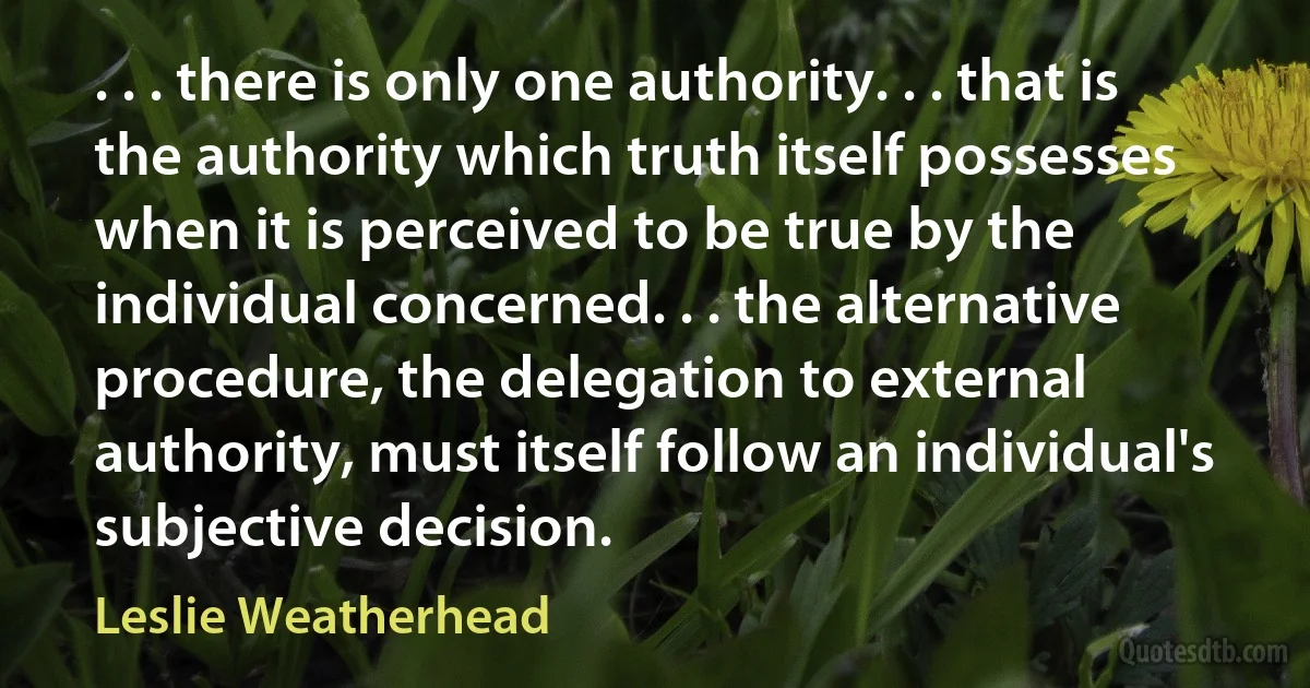 . . . there is only one authority. . . that is the authority which truth itself possesses when it is perceived to be true by the individual concerned. . . the alternative procedure, the delegation to external authority, must itself follow an individual's subjective decision. (Leslie Weatherhead)