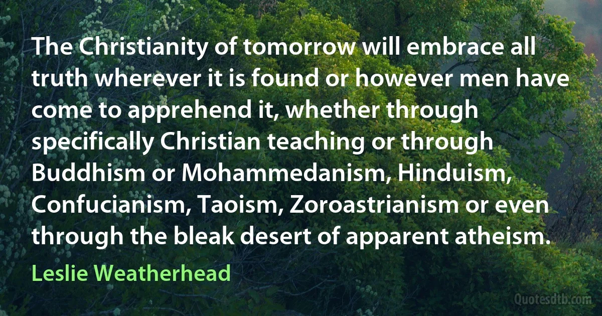 The Christianity of tomorrow will embrace all truth wherever it is found or however men have come to apprehend it, whether through specifically Christian teaching or through Buddhism or Mohammedanism, Hinduism, Confucianism, Taoism, Zoroastrianism or even through the bleak desert of apparent atheism. (Leslie Weatherhead)