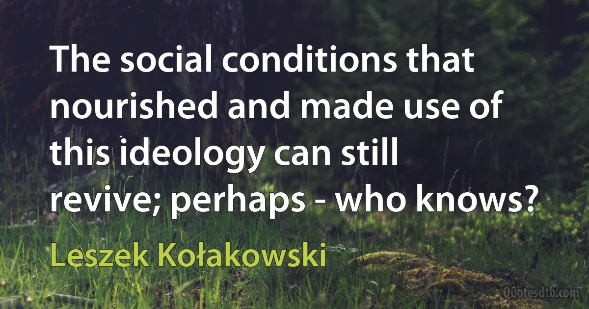 The social conditions that nourished and made use of this ideology can still revive; perhaps - who knows? (Leszek Kołakowski)