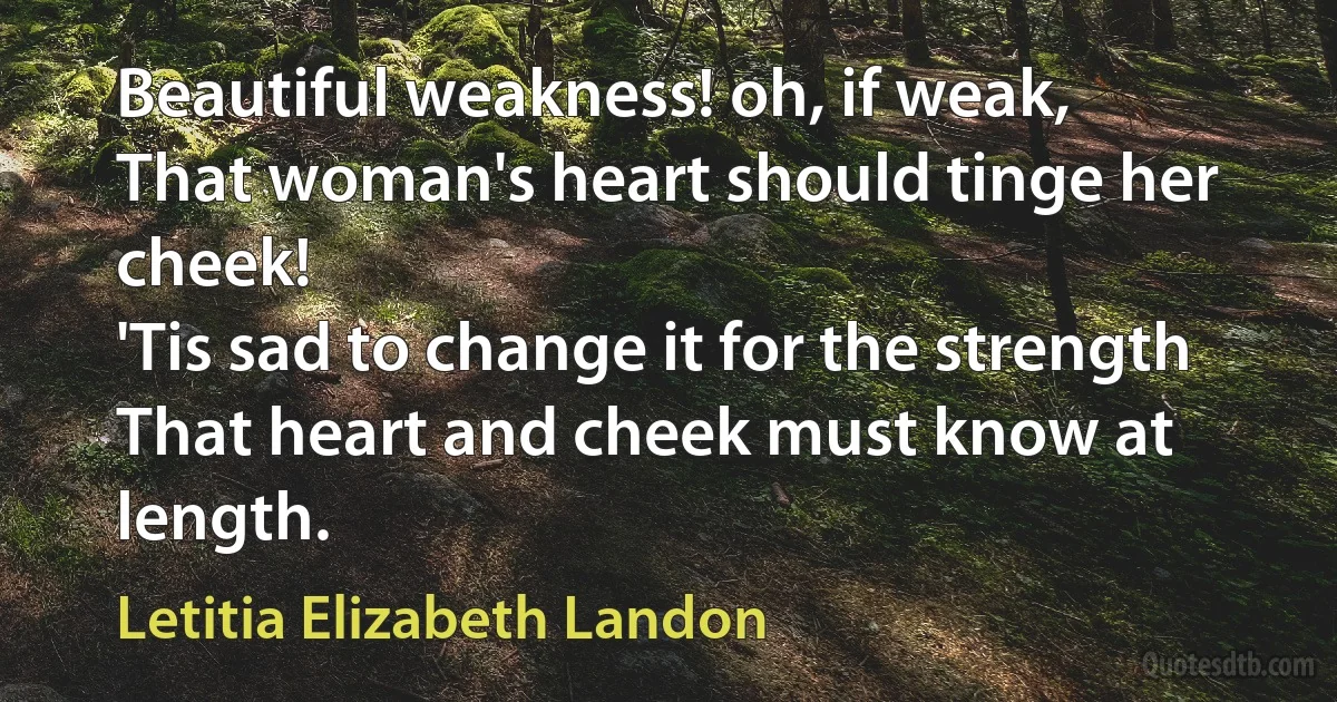 Beautiful weakness! oh, if weak,
That woman's heart should tinge her cheek!
'Tis sad to change it for the strength
That heart and cheek must know at length. (Letitia Elizabeth Landon)