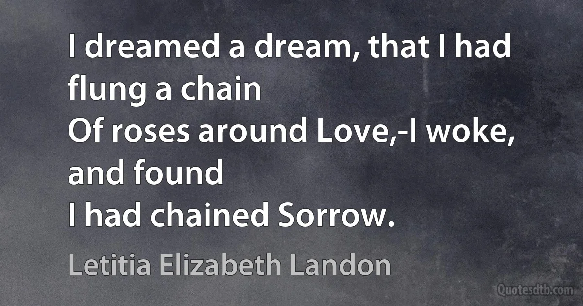 I dreamed a dream, that I had flung a chain
Of roses around Love,-I woke, and found
I had chained Sorrow. (Letitia Elizabeth Landon)