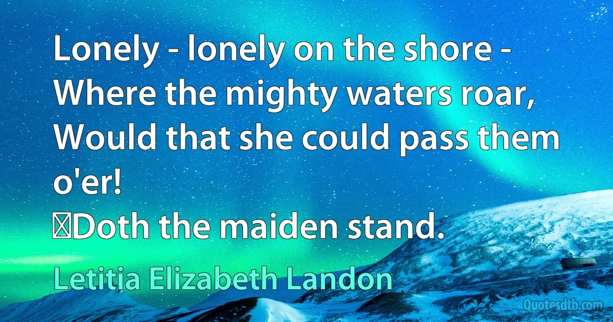 Lonely - lonely on the shore -
Where the mighty waters roar,
Would that she could pass them o'er!
	Doth the maiden stand. (Letitia Elizabeth Landon)