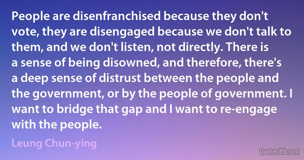 People are disenfranchised because they don't vote, they are disengaged because we don't talk to them, and we don't listen, not directly. There is a sense of being disowned, and therefore, there's a deep sense of distrust between the people and the government, or by the people of government. I want to bridge that gap and I want to re-engage with the people. (Leung Chun-ying)