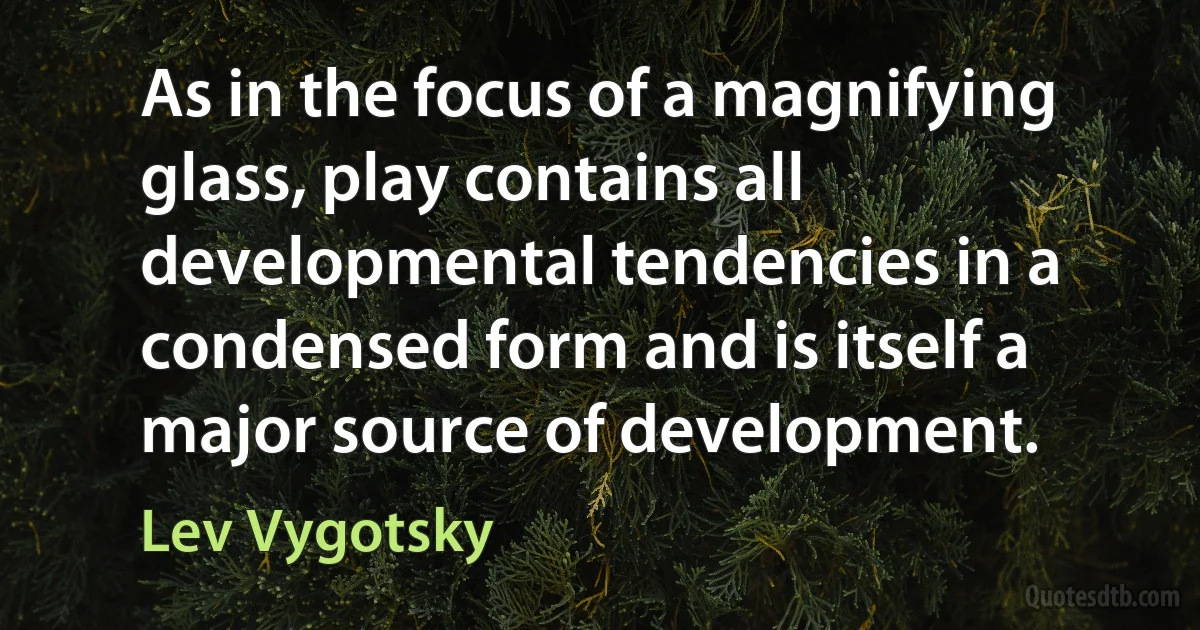 As in the focus of a magnifying glass, play contains all developmental tendencies in a condensed form and is itself a major source of development. (Lev Vygotsky)