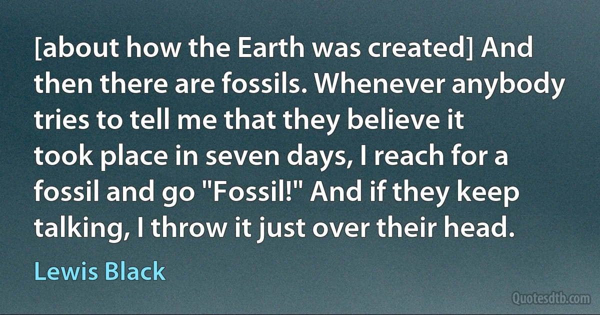 [about how the Earth was created] And then there are fossils. Whenever anybody tries to tell me that they believe it took place in seven days, I reach for a fossil and go "Fossil!" And if they keep talking, I throw it just over their head. (Lewis Black)