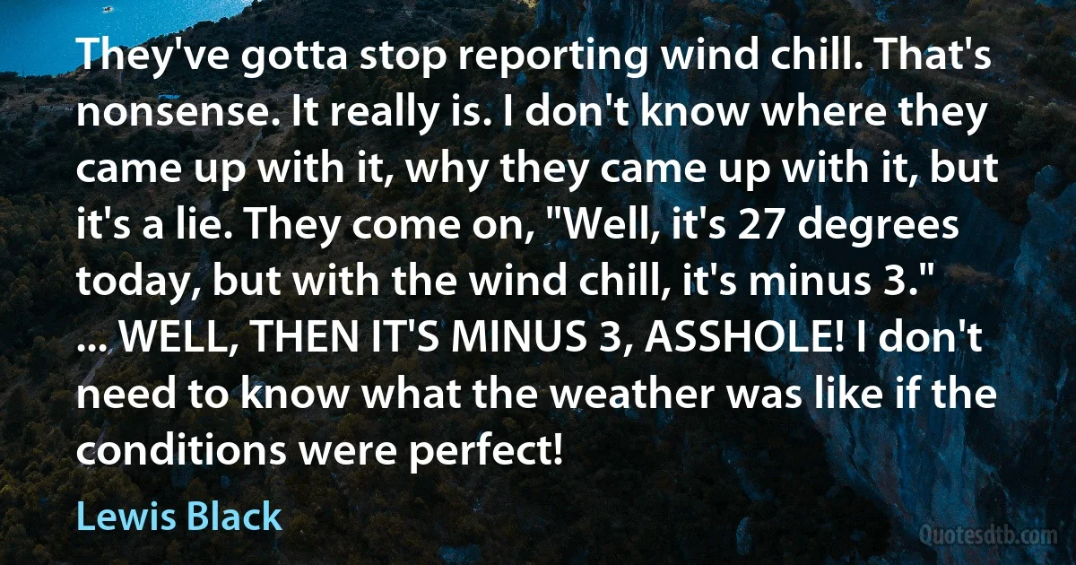 They've gotta stop reporting wind chill. That's nonsense. It really is. I don't know where they came up with it, why they came up with it, but it's a lie. They come on, "Well, it's 27 degrees today, but with the wind chill, it's minus 3." ... WELL, THEN IT'S MINUS 3, ASSHOLE! I don't need to know what the weather was like if the conditions were perfect! (Lewis Black)