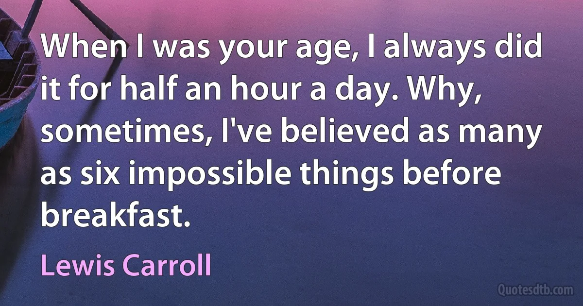 When I was your age, I always did it for half an hour a day. Why, sometimes, I've believed as many as six impossible things before breakfast. (Lewis Carroll)