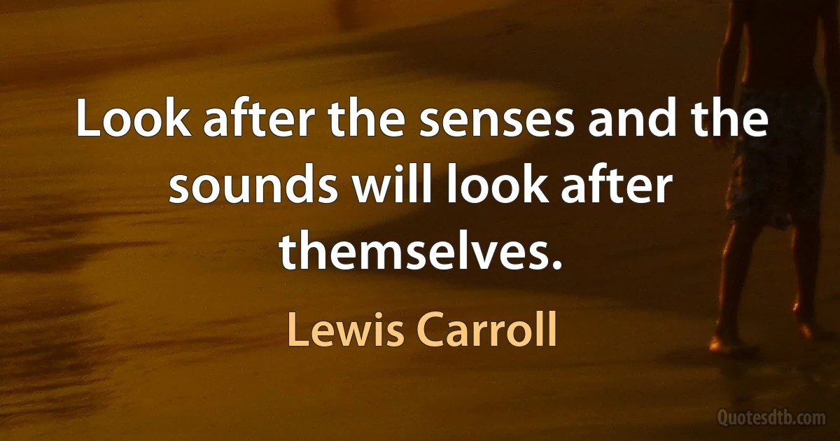 Look after the senses and the sounds will look after themselves. (Lewis Carroll)