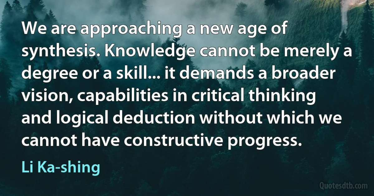 We are approaching a new age of synthesis. Knowledge cannot be merely a degree or a skill... it demands a broader vision, capabilities in critical thinking and logical deduction without which we cannot have constructive progress. (Li Ka-shing)