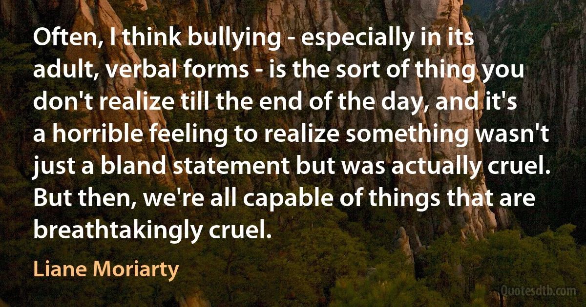 Often, I think bullying - especially in its adult, verbal forms - is the sort of thing you don't realize till the end of the day, and it's a horrible feeling to realize something wasn't just a bland statement but was actually cruel. But then, we're all capable of things that are breathtakingly cruel. (Liane Moriarty)