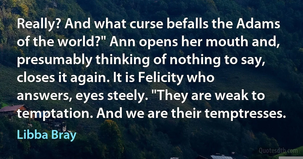 Really? And what curse befalls the Adams of the world?" Ann opens her mouth and, presumably thinking of nothing to say, closes it again. It is Felicity who answers, eyes steely. "They are weak to temptation. And we are their temptresses. (Libba Bray)