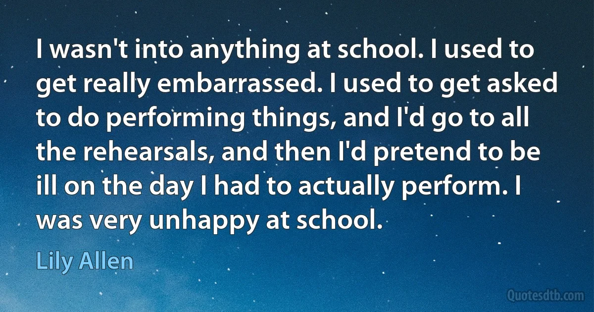 I wasn't into anything at school. I used to get really embarrassed. I used to get asked to do performing things, and I'd go to all the rehearsals, and then I'd pretend to be ill on the day I had to actually perform. I was very unhappy at school. (Lily Allen)