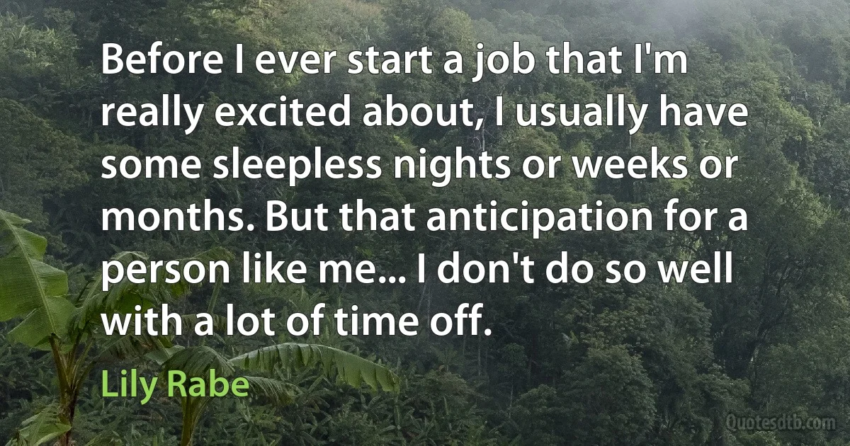 Before I ever start a job that I'm really excited about, I usually have some sleepless nights or weeks or months. But that anticipation for a person like me... I don't do so well with a lot of time off. (Lily Rabe)