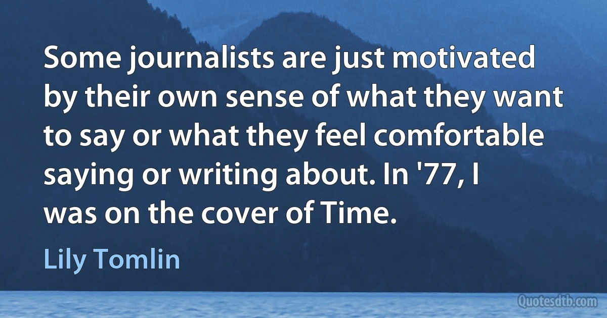 Some journalists are just motivated by their own sense of what they want to say or what they feel comfortable saying or writing about. In '77, I was on the cover of Time. (Lily Tomlin)