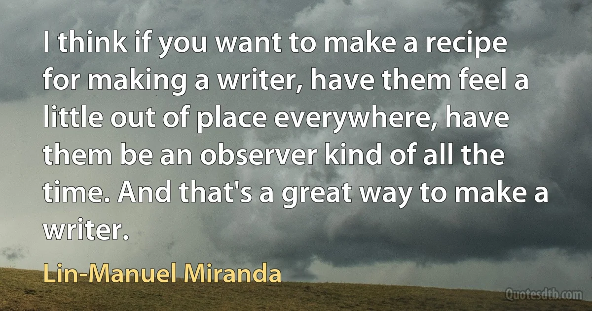 I think if you want to make a recipe for making a writer, have them feel a little out of place everywhere, have them be an observer kind of all the time. And that's a great way to make a writer. (Lin-Manuel Miranda)