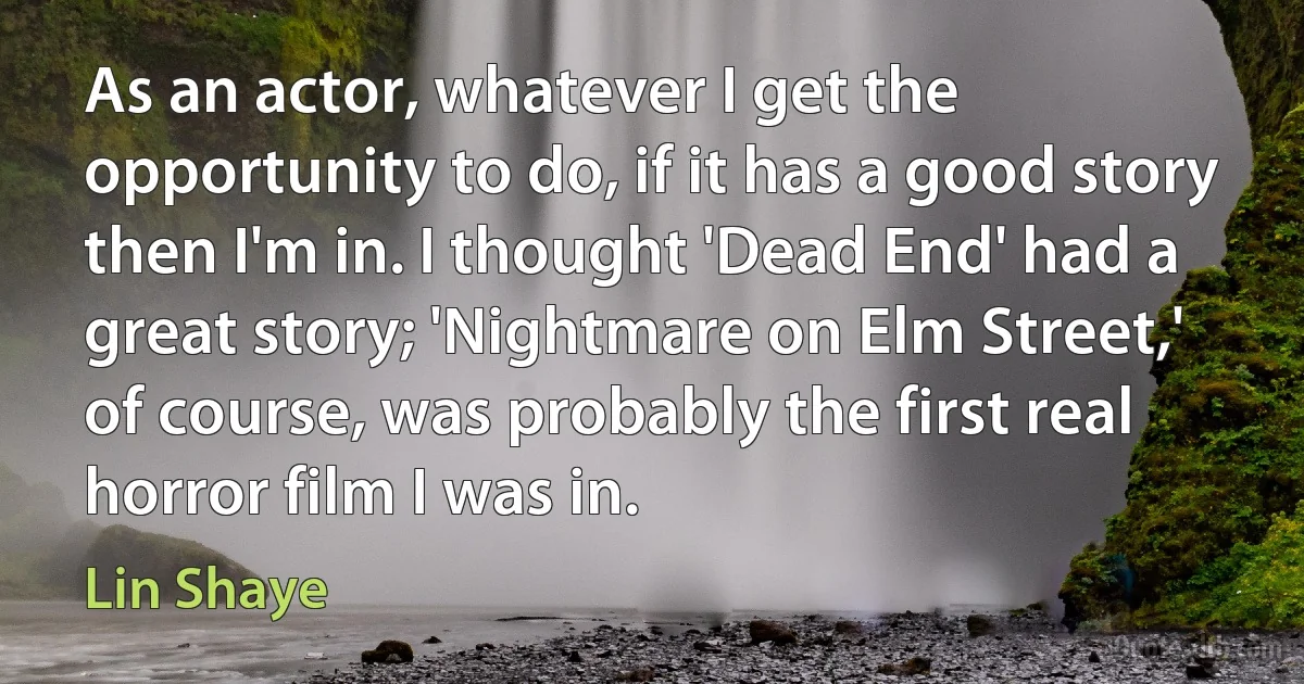 As an actor, whatever I get the opportunity to do, if it has a good story then I'm in. I thought 'Dead End' had a great story; 'Nightmare on Elm Street,' of course, was probably the first real horror film I was in. (Lin Shaye)