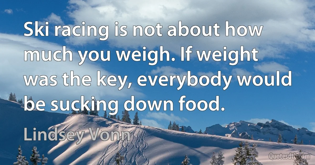 Ski racing is not about how much you weigh. If weight was the key, everybody would be sucking down food. (Lindsey Vonn)