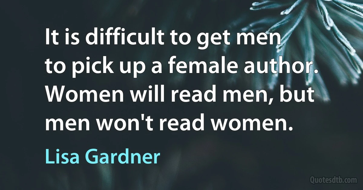 It is difficult to get men to pick up a female author. Women will read men, but men won't read women. (Lisa Gardner)